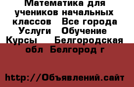 Математика для учеников начальных классов - Все города Услуги » Обучение. Курсы   . Белгородская обл.,Белгород г.